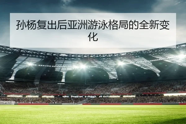 孙杨复出后亚洲游泳格局的全新变化