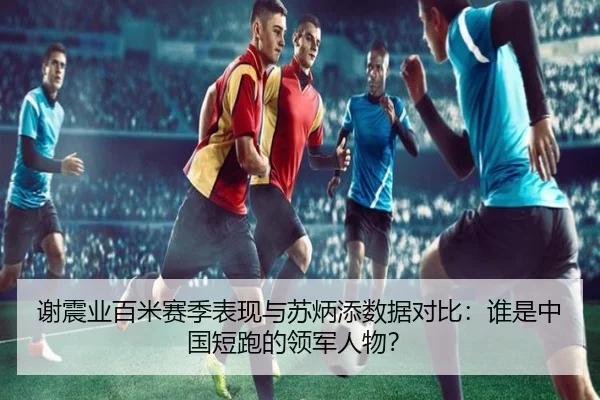 谢震业百米赛季表现与苏炳添数据对比:谁是中国短跑的领军人物?